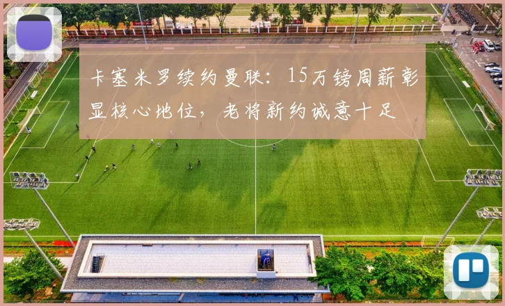 卡塞米罗续约曼联：15万镑周薪彰显核心地位，老将新约诚意十足