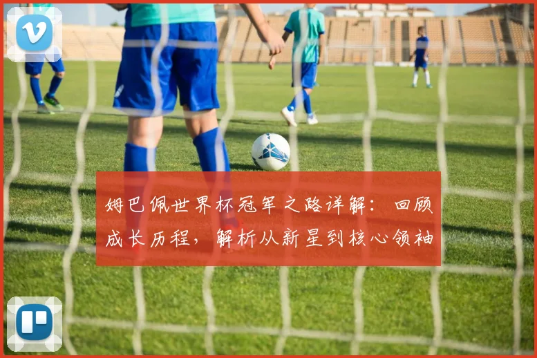姆巴佩世界杯冠军之路详解:回顾成长历程,解析从新星到核心领袖的蜕变关键
