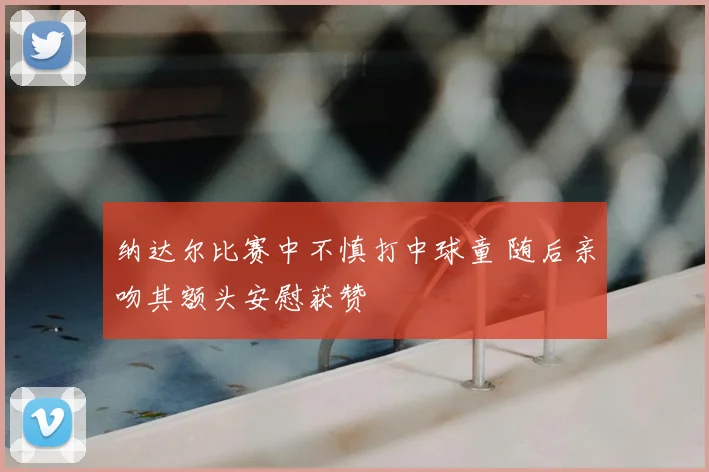纳达尔比赛中不慎打中球童 随后亲吻其额头安慰获赞