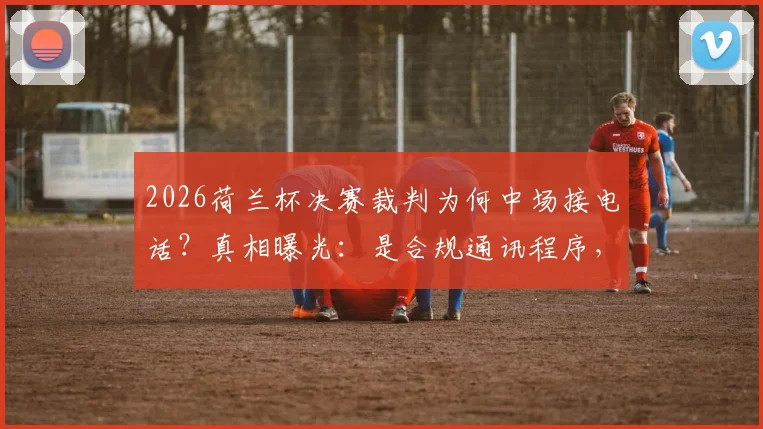 2026荷兰杯决赛裁判为何中场接电话？真相曝光：是合规通讯程序，并非无故为之