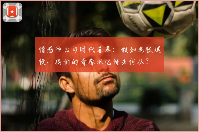 情感冲击与时代落幕：假如老张退役，我们的青春记忆何去何从？