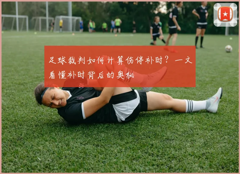 足球裁判如何计算伤停补时？一文看懂补时背后的奥秘