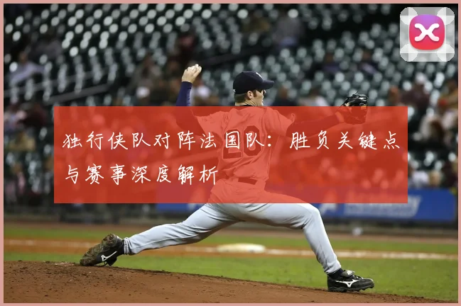 独行侠队对阵法国队:胜负关键点与赛事深度解析