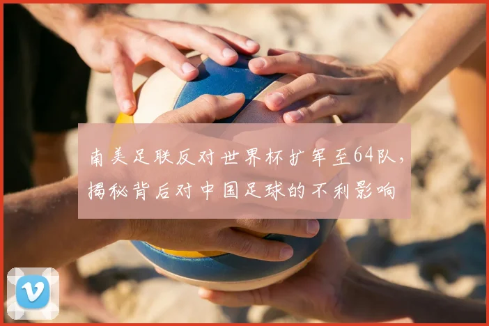 南美足联反对世界杯扩军至64队，揭秘背后对中国足球的不利影响