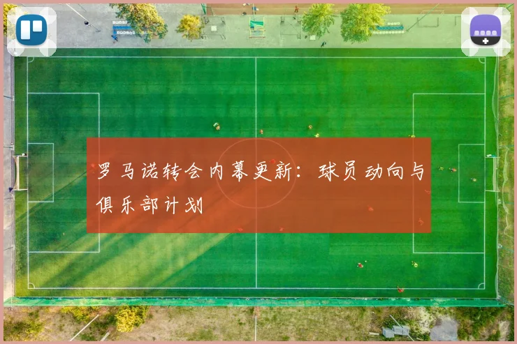 罗马诺转会内幕更新:球员动向与俱乐部计划