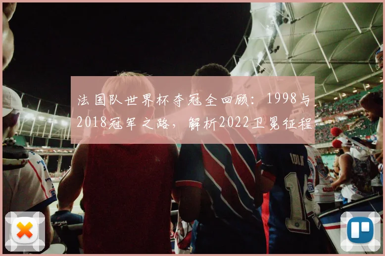 法国队世界杯夺冠全回顾：1998与2018冠军之路，解析2022卫冕征程