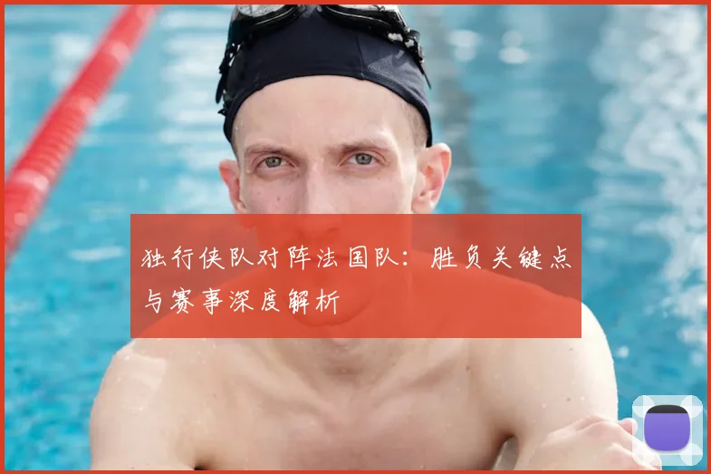 独行侠队对阵法国队:胜负关键点与赛事深度解析