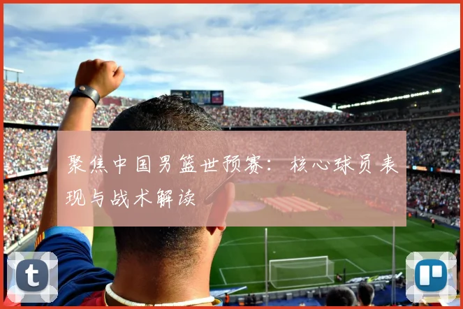 聚焦中国男篮世预赛：核心球员表现与战术解读