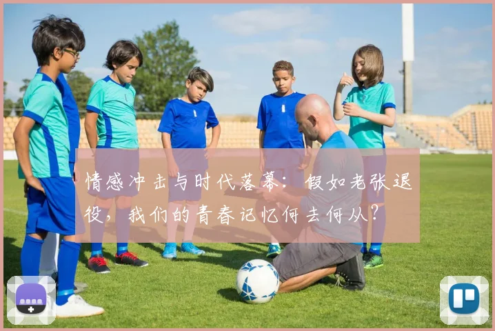 情感冲击与时代落幕：假如老张退役，我们的青春记忆何去何从？