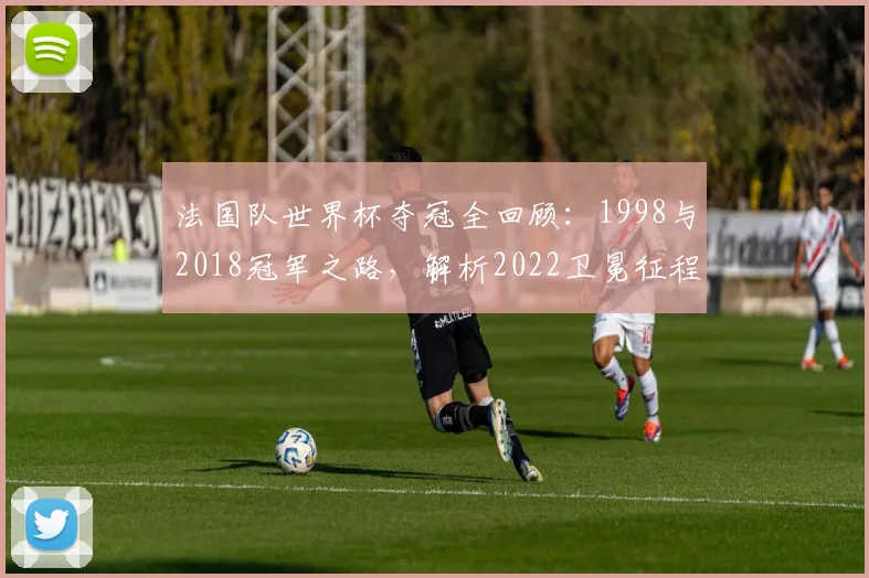 法国队世界杯夺冠全回顾：1998与2018冠军之路，解析2022卫冕征程