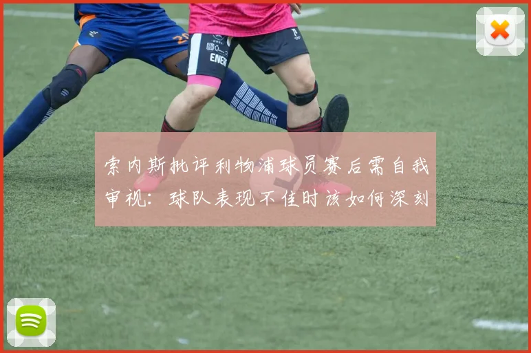 索内斯批评利物浦球员赛后需自我审视:球队表现不佳时该如何深刻检讨?
