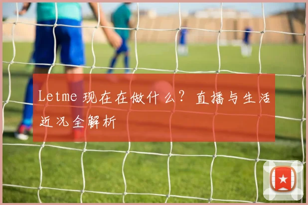 Letme 现在在做什么？直播与生活近况全解析