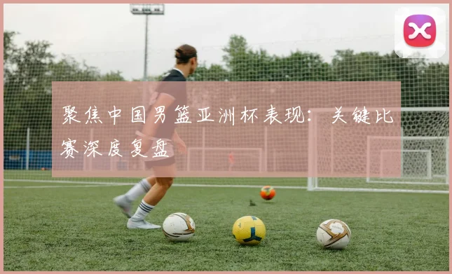 聚焦中国男篮亚洲杯表现：关键比赛深度复盘