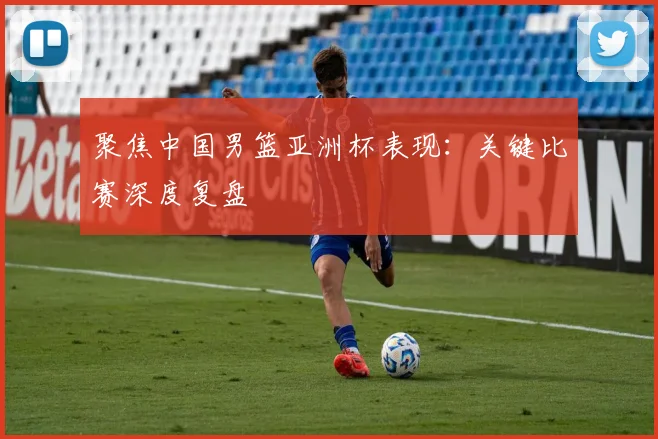 聚焦中国男篮亚洲杯表现：关键比赛深度复盘