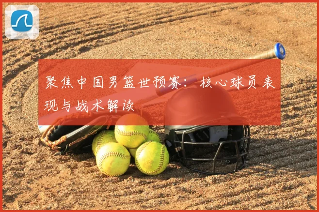 聚焦中国男篮世预赛：核心球员表现与战术解读