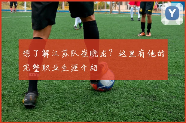想了解江苏队崔晓龙？这里有他的完整职业生涯介绍
